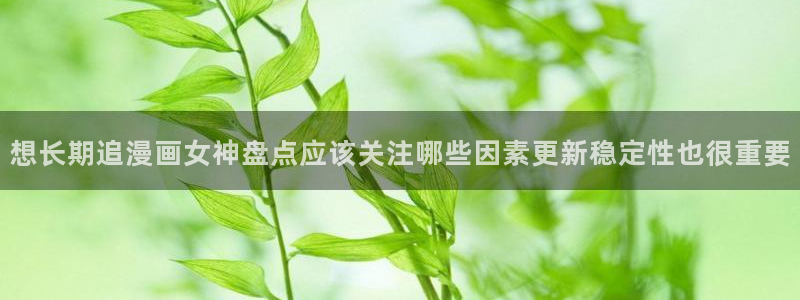 羞羞漫画热门作品：想长期追漫画女神盘点应该关注哪些因素更新稳定性也很重要
