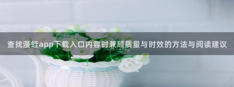 羞羞漫画在线免费漫画：查找漫蛙app下载入口内容时兼顾质量与时效的方法与阅读建议