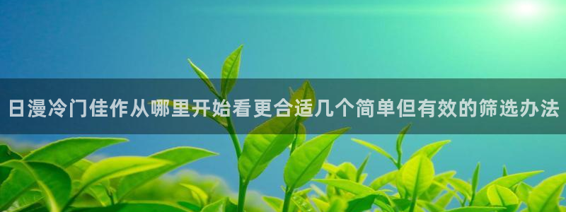羞羞漫画热门作品：日漫冷门佳作从哪里开始看更合适几个简单但有效的筛选办法